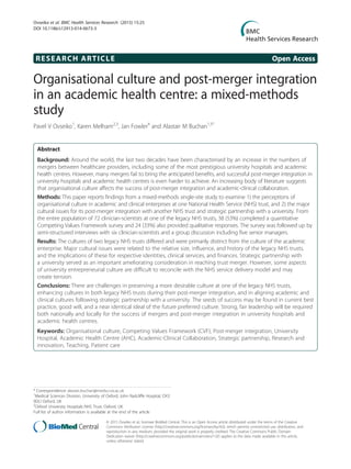 RESEARCH ARTICLE Open Access
Organisational culture and post-merger integration
in an academic health centre: a mixed-methods
study
Pavel V Ovseiko1
, Karen Melham2,3
, Jan Fowler4
and Alastair M Buchan1,5*
Abstract
Background: Around the world, the last two decades have been characterised by an increase in the numbers of
mergers between healthcare providers, including some of the most prestigious university hospitals and academic
health centres. However, many mergers fail to bring the anticipated benefits, and successful post-merger integration in
university hospitals and academic health centres is even harder to achieve. An increasing body of literature suggests
that organisational culture affects the success of post-merger integration and academic-clinical collaboration.
Methods: This paper reports findings from a mixed-methods single-site study to examine 1) the perceptions of
organisational culture in academic and clinical enterprises at one National Health Service (NHS) trust, and 2) the major
cultural issues for its post-merger integration with another NHS trust and strategic partnership with a university. From
the entire population of 72 clinician-scientists at one of the legacy NHS trusts, 38 (53%) completed a quantitative
Competing Values Framework survey and 24 (33%) also provided qualitative responses. The survey was followed up by
semi-structured interviews with six clinician-scientists and a group discussion including five senior managers.
Results: The cultures of two legacy NHS trusts differed and were primarily distinct from the culture of the academic
enterprise. Major cultural issues were related to the relative size, influence, and history of the legacy NHS trusts,
and the implications of these for respective identities, clinical services, and finances. Strategic partnership with
a university served as an important ameliorating consideration in reaching trust merger. However, some aspects
of university entrepreneurial culture are difficult to reconcile with the NHS service delivery model and may
create tension.
Conclusions: There are challenges in preserving a more desirable culture at one of the legacy NHS trusts,
enhancing cultures in both legacy NHS trusts during their post-merger integration, and in aligning academic and
clinical cultures following strategic partnership with a university. The seeds of success may be found in current best
practice, good will, and a near identical ideal of the future preferred culture. Strong, fair leadership will be required
both nationally and locally for the success of mergers and post-merger integration in university hospitals and
academic health centres.
Keywords: Organisational culture, Competing Values Framework (CVF), Post-merger integration, University
Hospital, Academic Health Centre (AHC), Academic-Clinical Collaboration, Strategic partnership, Research and
innovation, Teaching, Patient care
* Correspondence: alastair.buchan@medsci.ox.ac.uk
1
Medical Sciences Division, University of Oxford, John Radcliffe Hospital, OX3
9DU Oxford, UK
5
Oxford University Hospitals NHS Trust, Oxford, UK
Full list of author information is available at the end of the article
© 2015 Ovseiko et al.; licensee BioMed Central. This is an Open Access article distributed under the terms of the Creative
Commons Attribution License (http://creativecommons.org/licenses/by/4.0), which permits unrestricted use, distribution, and
reproduction in any medium, provided the original work is properly credited. The Creative Commons Public Domain
Dedication waiver (http://creativecommons.org/publicdomain/zero/1.0/) applies to the data made available in this article,
unless otherwise stated.
Ovseiko et al. BMC Health Services Research (2015) 15:25
DOI 10.1186/s12913-014-0673-3
 