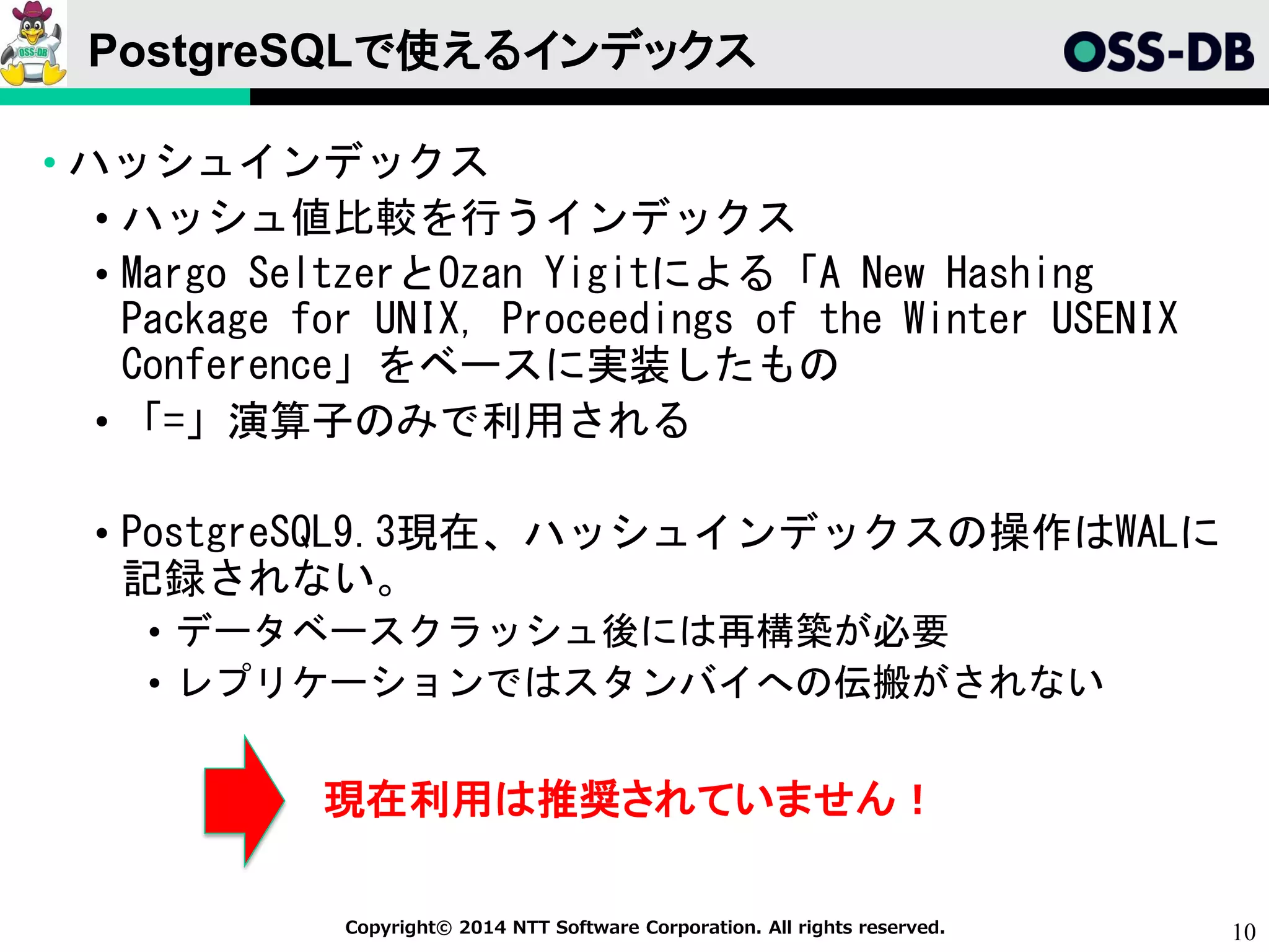 10Copyright© 2014 NTT Software Corporation. All rights reserved.
PostgreSQLで使えるインデックス
• ハッシュインデックス
• ハッシュ値比較を行うインデックス
• Margo SeltzerとOzan Yigitによる「A New Hashing
Package for UNIX, Proceedings of the Winter USENIX
Conference」をベースに実装したもの
• 「=」演算子のみで利用される
• PostgreSQL9.3現在、ハッシュインデックスの操作はWALに
記録されない。
• データベースクラッシュ後には再構築が必要
• レプリケーションではスタンバイへの伝搬がされない
現在利用は推奨されていません！
 