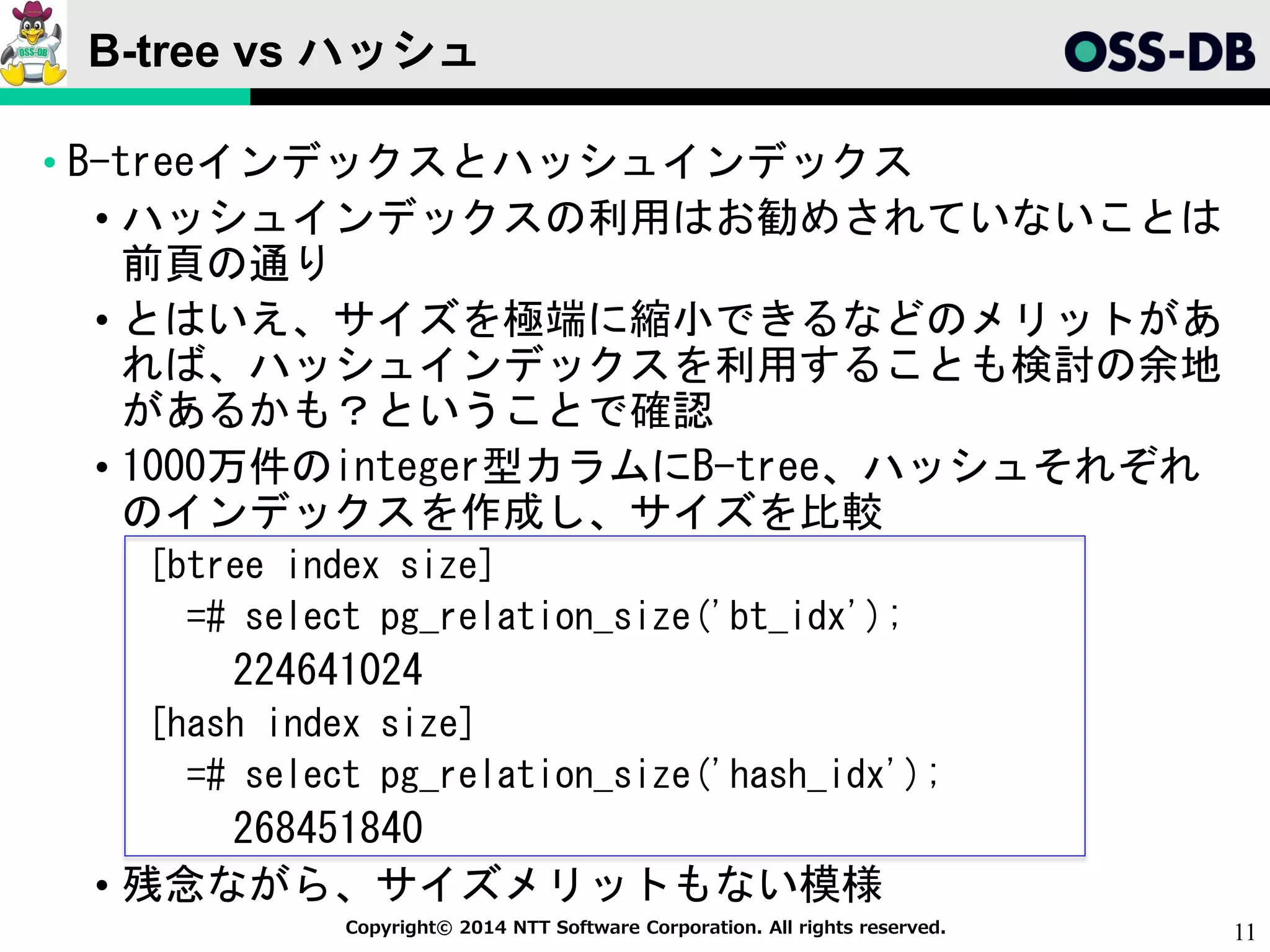11Copyright© 2014 NTT Software Corporation. All rights reserved.
B-tree vs ハッシュ
• B-treeインデックスとハッシュインデックス
• ハッシュインデックスの利用はお勧めされていないことは
前頁の通り
• とはいえ、サイズを極端に縮小できるなどのメリットがあ
れば、ハッシュインデックスを利用することも検討の余地
があるかも？ということで確認
• 1000万件のinteger型カラムにB-tree、ハッシュそれぞれ
のインデックスを作成し、サイズを比較
[btree index size]
=# select pg_relation_size('bt_idx');
224641024
[hash index size]
=# select pg_relation_size('hash_idx');
268451840
• 残念ながら、サイズメリットもない模様
 