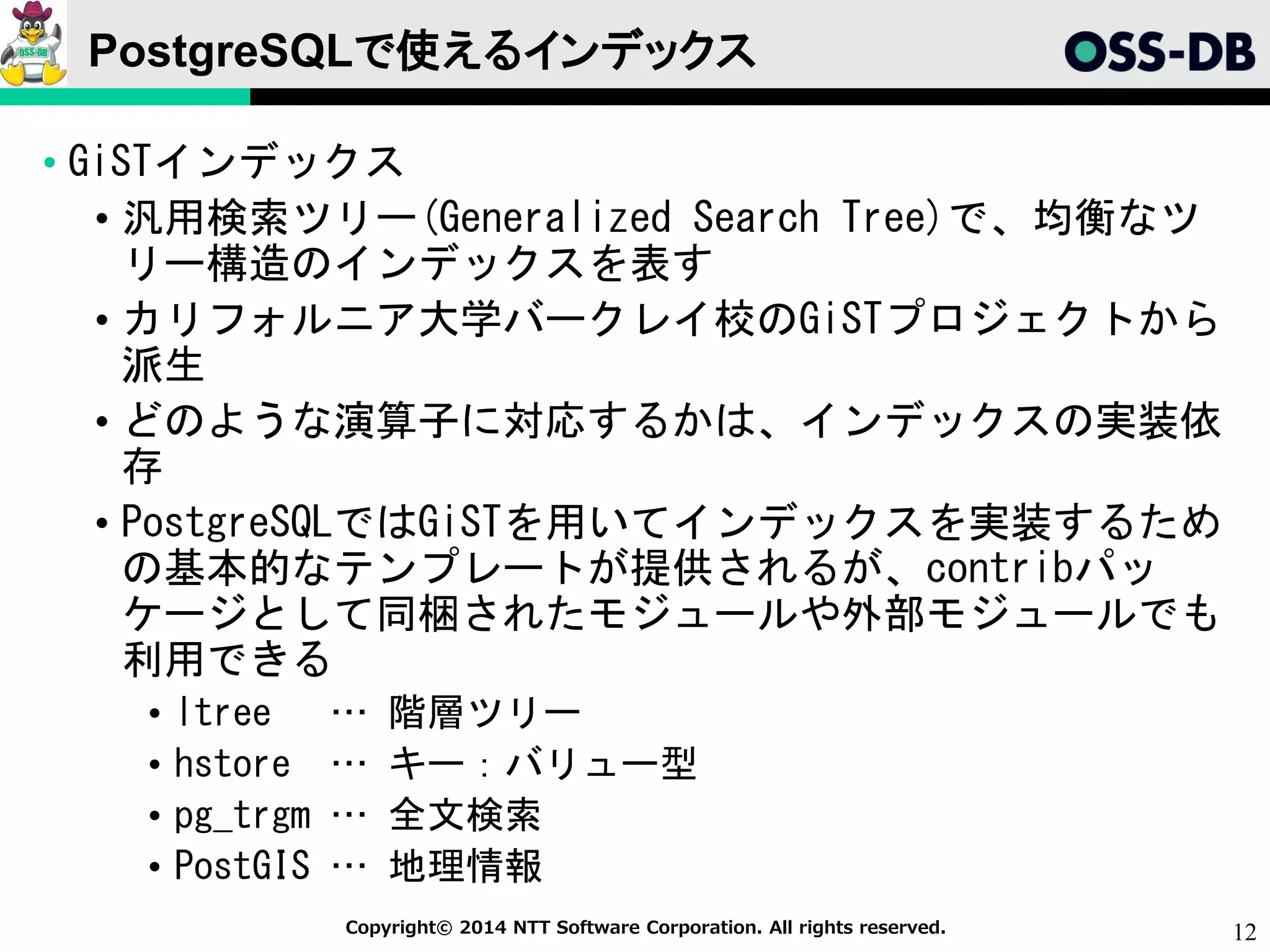12Copyright© 2014 NTT Software Corporation. All rights reserved.
PostgreSQLで使えるインデックス
• GiSTインデックス
• 汎用検索ツリー(Generalized Search Tree)で、均衡なツ
リー構造のインデックスを表す
• カリフォルニア大学バークレイ校のGiSTプロジェクトから
派生
• どのような演算子に対応するかは、インデックスの実装依
存
• PostgreSQLではGiSTを用いてインデックスを実装するため
の基本的なテンプレートが提供されるが、contribパッ
ケージとして同梱されたモジュールや外部モジュールでも
利用できる
• ltree … 階層ツリー
• hstore … キー：バリュー型
• pg_trgm … 全文検索
• PostGIS … 地理情報
 