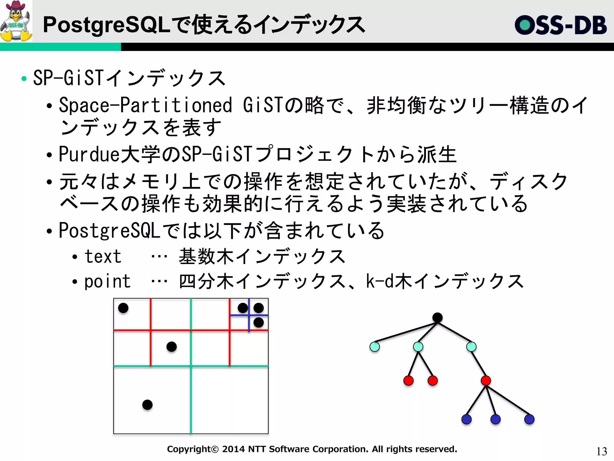 13Copyright© 2014 NTT Software Corporation. All rights reserved.
PostgreSQLで使えるインデックス
• SP-GiSTインデックス
• Space-Partitioned GiSTの略で、非均衡なツリー構造のイ
ンデックスを表す
• Purdue大学のSP-GiSTプロジェクトから派生
• 元々はメモリ上での操作を想定されていたが、ディスク
ベースの操作も効果的に行えるよう実装されている
• PostgreSQLでは以下が含まれている
• text … 基数木インデックス
• point … 四分木インデックス、k-d木インデックス
 