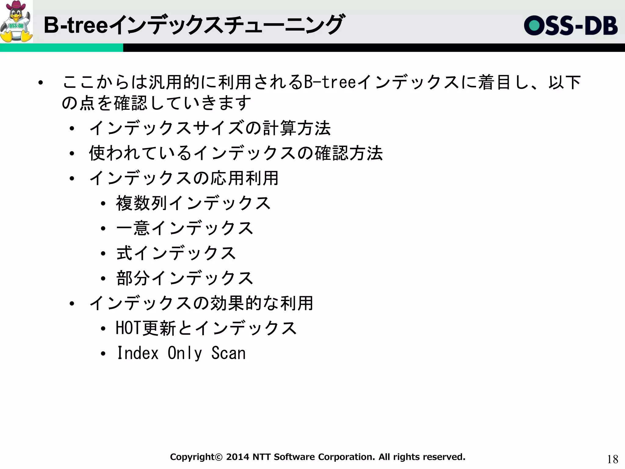 18Copyright© 2014 NTT Software Corporation. All rights reserved.
B-treeインデックスチューニング
• ここからは汎用的に利用されるB-treeインデックスに着目し、以下
の点を確認していきます
• インデックスサイズの計算方法
• 使われているインデックスの確認方法
• インデックスの応用利用
• 複数列インデックス
• 一意インデックス
• 式インデックス
• 部分インデックス
• インデックスの効果的な利用
• HOT更新とインデックス
• Index Only Scan
 