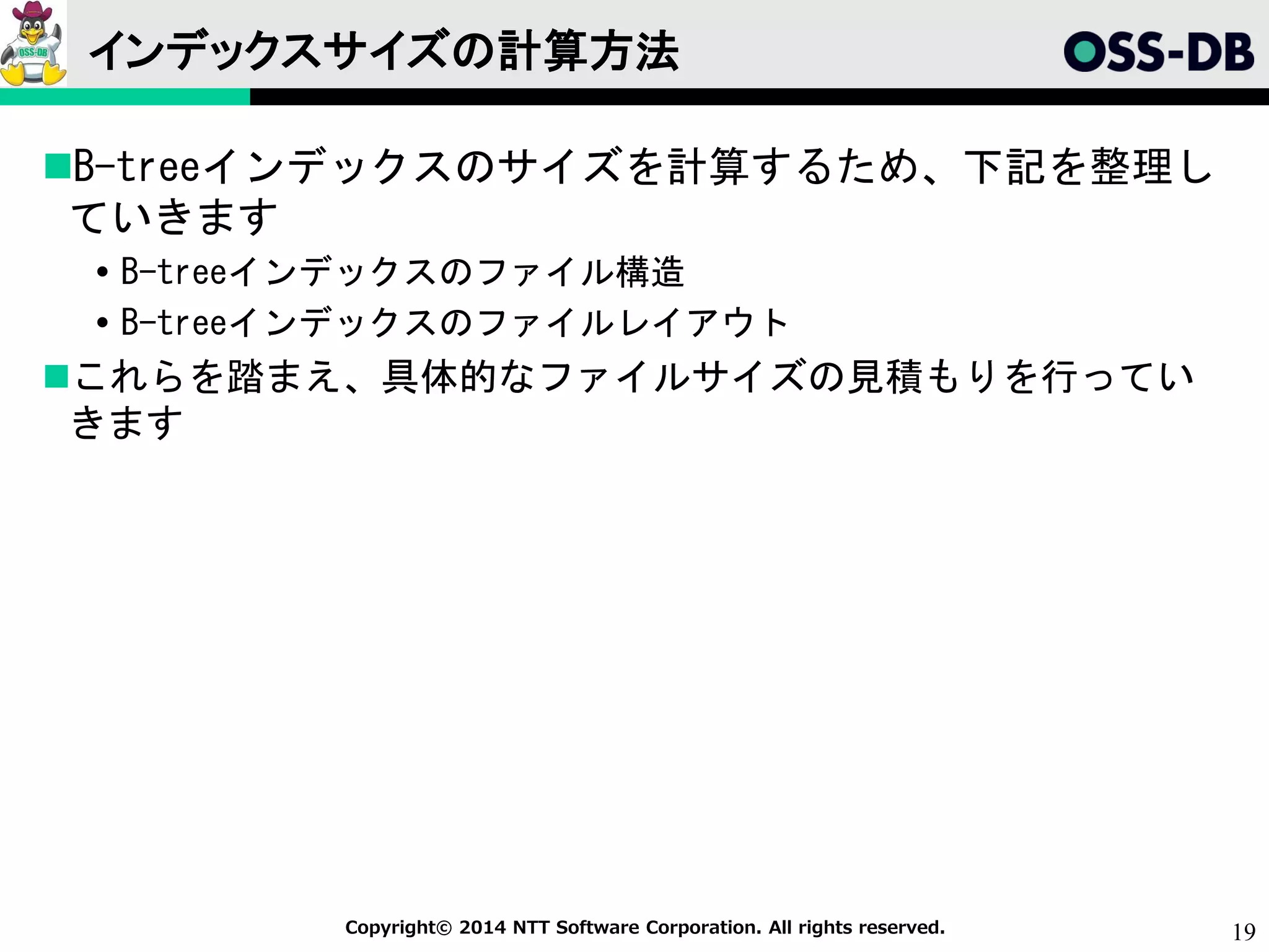 19Copyright© 2014 NTT Software Corporation. All rights reserved.
インデックスサイズの計算方法
B-treeインデックスのサイズを計算するため、下記を整理し
ていきます
 B-treeインデックスのファイル構造
 B-treeインデックスのファイルレイアウト
これらを踏まえ、具体的なファイルサイズの見積もりを行ってい
きます
 