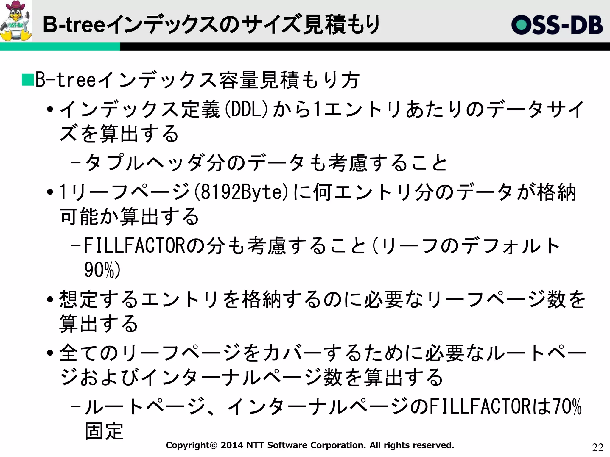 22Copyright© 2014 NTT Software Corporation. All rights reserved.
B-treeインデックスのサイズ見積もり
B-treeインデックス容量見積もり方
 インデックス定義(DDL)から1エントリあたりのデータサイ
ズを算出する
-タプルヘッダ分のデータも考慮すること
 1リーフページ(8192Byte)に何エントリ分のデータが格納
可能か算出する
-FILLFACTORの分も考慮すること(リーフのデフォルト
90%)
 想定するエントリを格納するのに必要なリーフページ数を
算出する
 全てのリーフページをカバーするために必要なルートペー
ジおよびインターナルページ数を算出する
-ルートページ、インターナルページのFILLFACTORは70%
固定
 