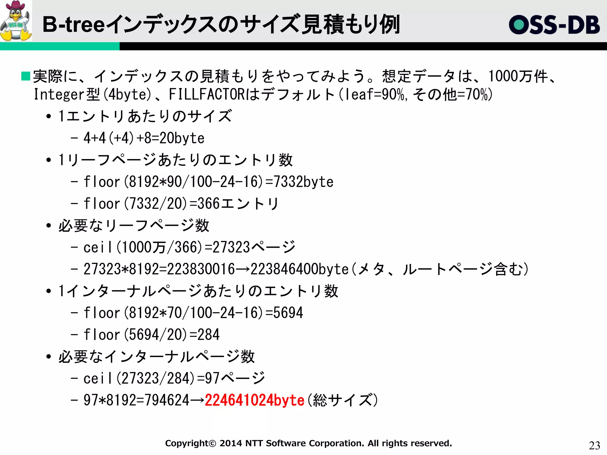 23Copyright© 2014 NTT Software Corporation. All rights reserved.
B-treeインデックスのサイズ見積もり例
実際に、インデックスの見積もりをやってみよう。想定データは、1000万件、
Integer型(4byte)、FILLFACTORはデフォルト(leaf=90%,その他=70%)
 1エントリあたりのサイズ
- 4+4(+4)+8=20byte
 1リーフページあたりのエントリ数
- floor(8192*90/100-24-16)=7332byte
- floor(7332/20)=366エントリ
 必要なリーフページ数
- ceil(1000万/366)=27323ページ
- 27323*8192=223830016→223846400byte(メタ、ルートページ含む)
 1インターナルページあたりのエントリ数
- floor(8192*70/100-24-16)=5694
- floor(5694/20)=284
 必要なインターナルページ数
- ceil(27323/284)=97ページ
- 97*8192=794624→224641024byte(総サイズ)
 