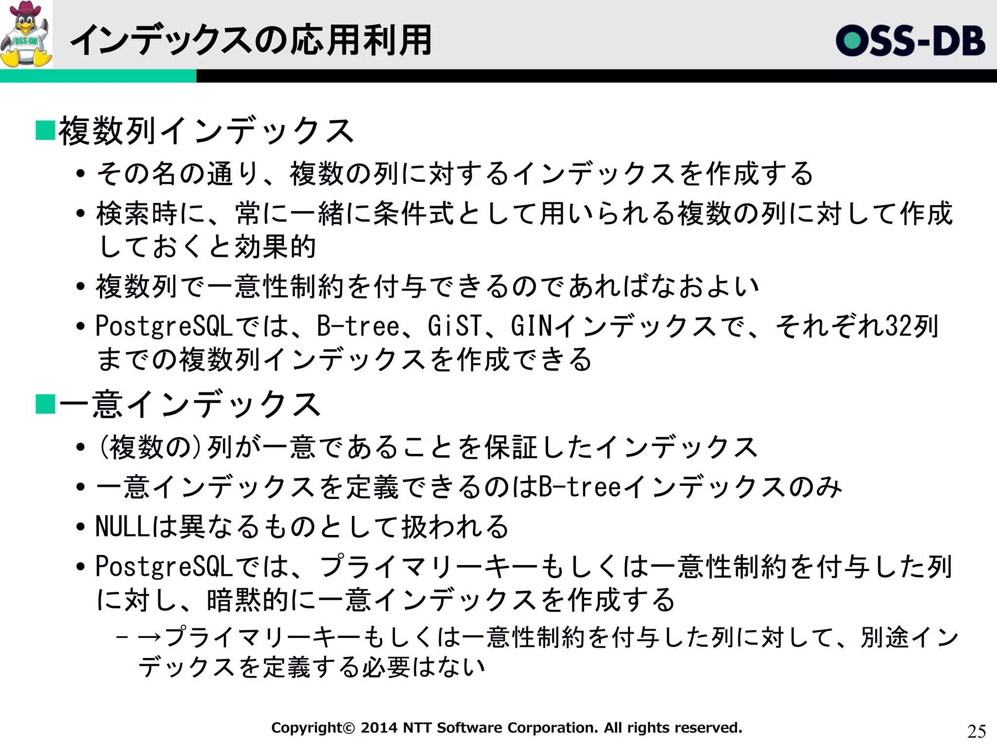 25Copyright© 2014 NTT Software Corporation. All rights reserved.
インデックスの応用利用
複数列インデックス
 その名の通り、複数の列に対するインデックスを作成する
 検索時に、常に一緒に条件式として用いられる複数の列に対して作成
しておくと効果的
 複数列で一意性制約を付与できるのであればなおよい
 PostgreSQLでは、B-tree、GiST、GINインデックスで、それぞれ32列
までの複数列インデックスを作成できる
一意インデックス
 (複数の)列が一意であることを保証したインデックス
 一意インデックスを定義できるのはB-treeインデックスのみ
 NULLは異なるものとして扱われる
 PostgreSQLでは、プライマリーキーもしくは一意性制約を付与した列
に対し、暗黙的に一意インデックスを作成する
- →プライマリーキーもしくは一意性制約を付与した列に対して、別途イン
デックスを定義する必要はない
 