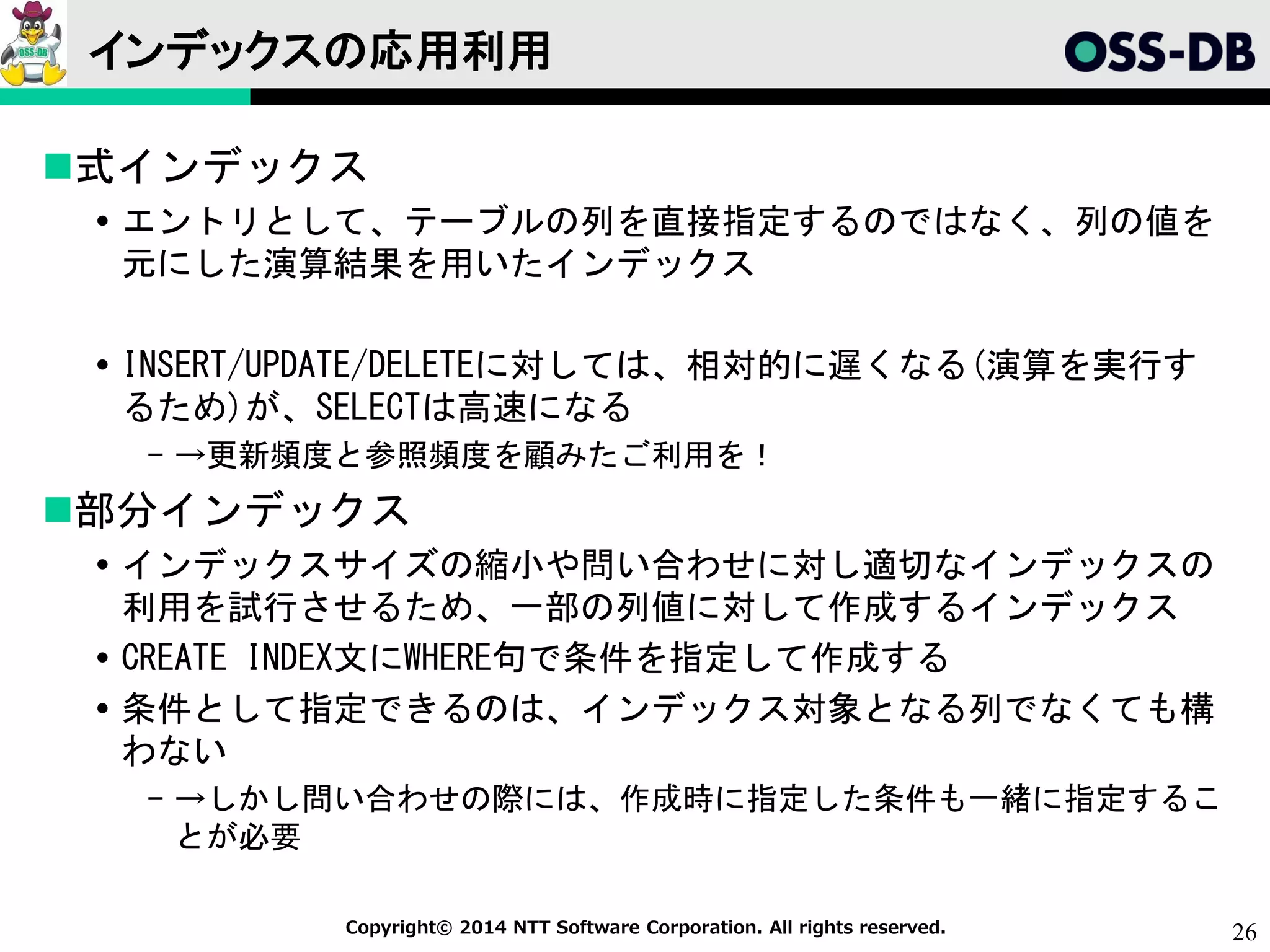 26Copyright© 2014 NTT Software Corporation. All rights reserved.
インデックスの応用利用
式インデックス
 エントリとして、テーブルの列を直接指定するのではなく、列の値を
元にした演算結果を用いたインデックス
 INSERT/UPDATE/DELETEに対しては、相対的に遅くなる(演算を実行す
るため)が、SELECTは高速になる
- →更新頻度と参照頻度を顧みたご利用を！
部分インデックス
 インデックスサイズの縮小や問い合わせに対し適切なインデックスの
利用を試行させるため、一部の列値に対して作成するインデックス
 CREATE INDEX文にWHERE句で条件を指定して作成する
 条件として指定できるのは、インデックス対象となる列でなくても構
わない
- →しかし問い合わせの際には、作成時に指定した条件も一緒に指定するこ
とが必要
 