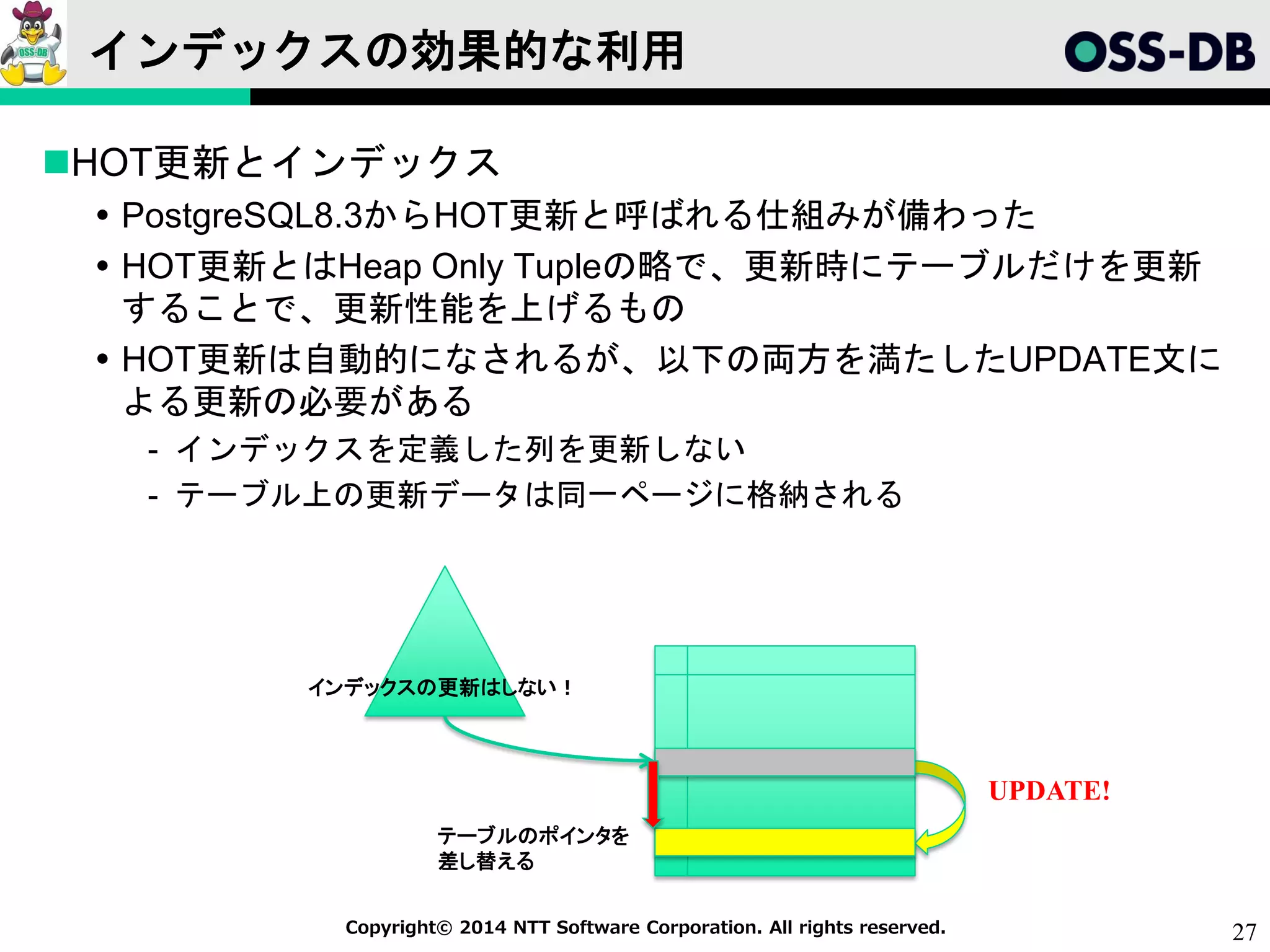 27Copyright© 2014 NTT Software Corporation. All rights reserved.
インデックスの効果的な利用
HOT更新とインデックス
 PostgreSQL8.3からHOT更新と呼ばれる仕組みが備わった
 HOT更新とはHeap Only Tupleの略で、更新時にテーブルだけを更新
することで、更新性能を上げるもの
 HOT更新は自動的になされるが、以下の両方を満たしたUPDATE文に
よる更新の必要がある
- インデックスを定義した列を更新しない
- テーブル上の更新データは同一ページに格納される
UPDATE!
テーブルのポインタを
差し替える
インデックスの更新はしない！
 