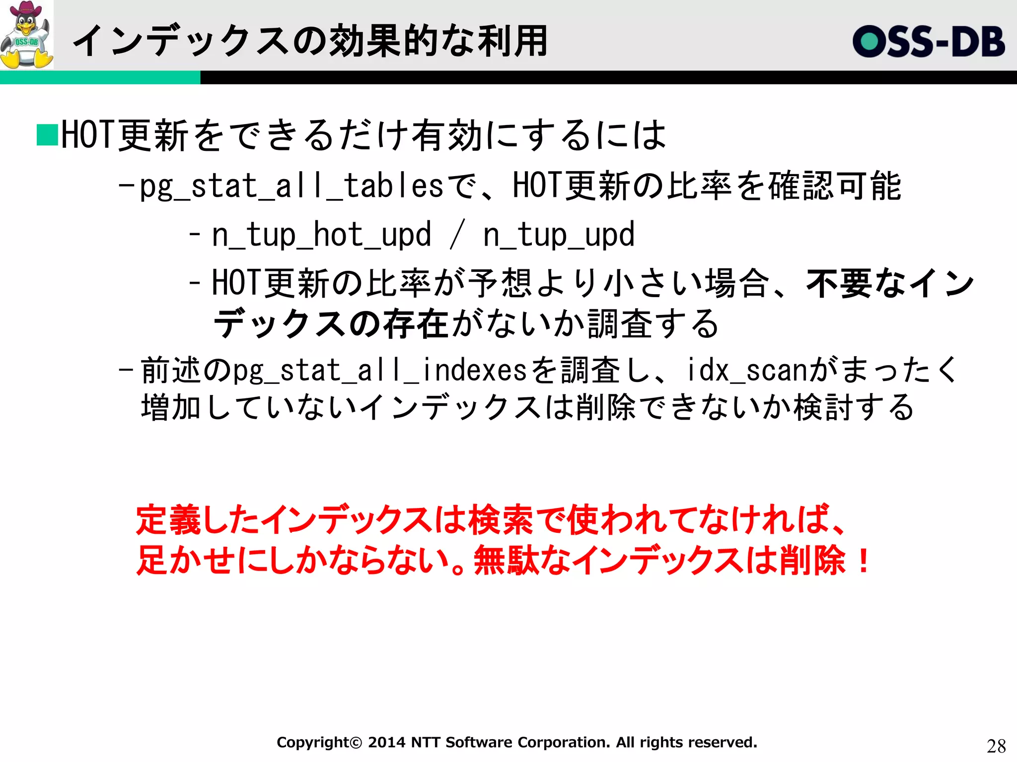 28Copyright© 2014 NTT Software Corporation. All rights reserved.
インデックスの効果的な利用
HOT更新をできるだけ有効にするには
-pg_stat_all_tablesで、HOT更新の比率を確認可能
– n_tup_hot_upd / n_tup_upd
– HOT更新の比率が予想より小さい場合、不要なイン
デックスの存在がないか調査する
- 前述のpg_stat_all_indexesを調査し、idx_scanがまったく
増加していないインデックスは削除できないか検討する
定義したインデックスは検索で使われてなければ、
足かせにしかならない。無駄なインデックスは削除！
 