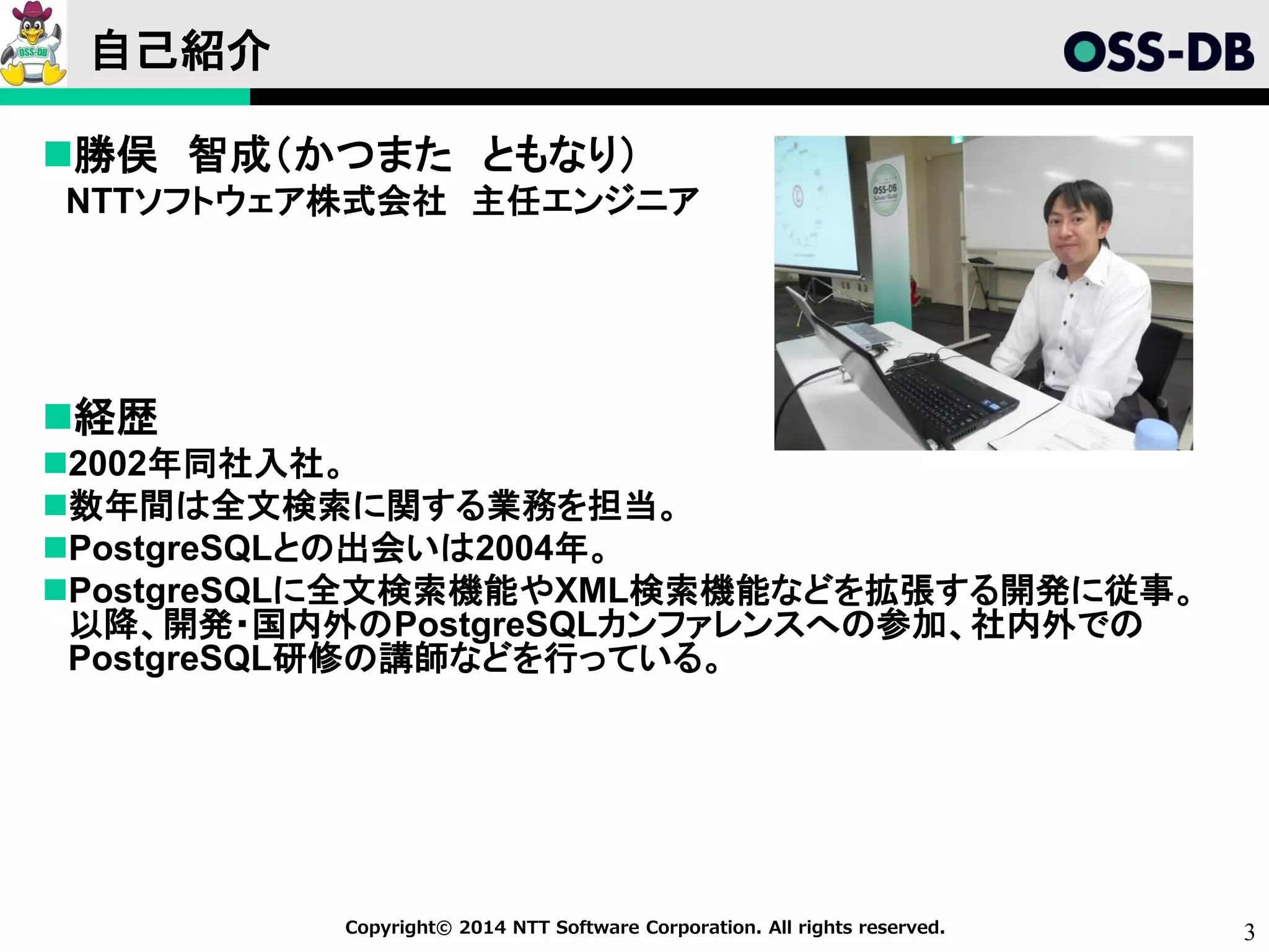 3Copyright© 2014 NTT Software Corporation. All rights reserved.
自己紹介
勝俣 智成（かつまた ともなり）
NTTソフトウェア株式会社 主任エンジニア
経歴
2002年同社入社。
数年間は全文検索に関する業務を担当。
PostgreSQLとの出会いは2004年。
PostgreSQLに全文検索機能やXML検索機能などを拡張する開発に従事。
以降、開発・国内外のPostgreSQLカンファレンスへの参加、社内外での
PostgreSQL研修の講師などを行っている。
 