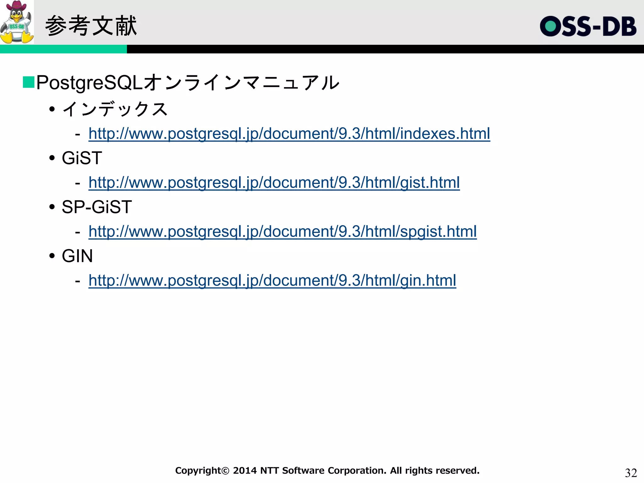 32Copyright© 2014 NTT Software Corporation. All rights reserved.
参考文献
PostgreSQLオンラインマニュアル
 インデックス
- http://www.postgresql.jp/document/9.3/html/indexes.html
 GiST
- http://www.postgresql.jp/document/9.3/html/gist.html
 SP-GiST
- http://www.postgresql.jp/document/9.3/html/spgist.html
 GIN
- http://www.postgresql.jp/document/9.3/html/gin.html
 