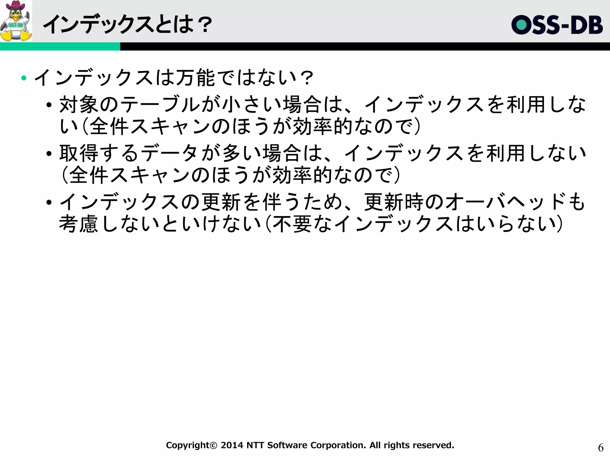 6Copyright© 2014 NTT Software Corporation. All rights reserved.
インデックスとは？
• インデックスは万能ではない？
• 対象のテーブルが小さい場合は、インデックスを利用しな
い(全件スキャンのほうが効率的なので)
• 取得するデータが多い場合は、インデックスを利用しない
(全件スキャンのほうが効率的なので)
• インデックスの更新を伴うため、更新時のオーバヘッドも
考慮しないといけない(不要なインデックスはいらない)
 