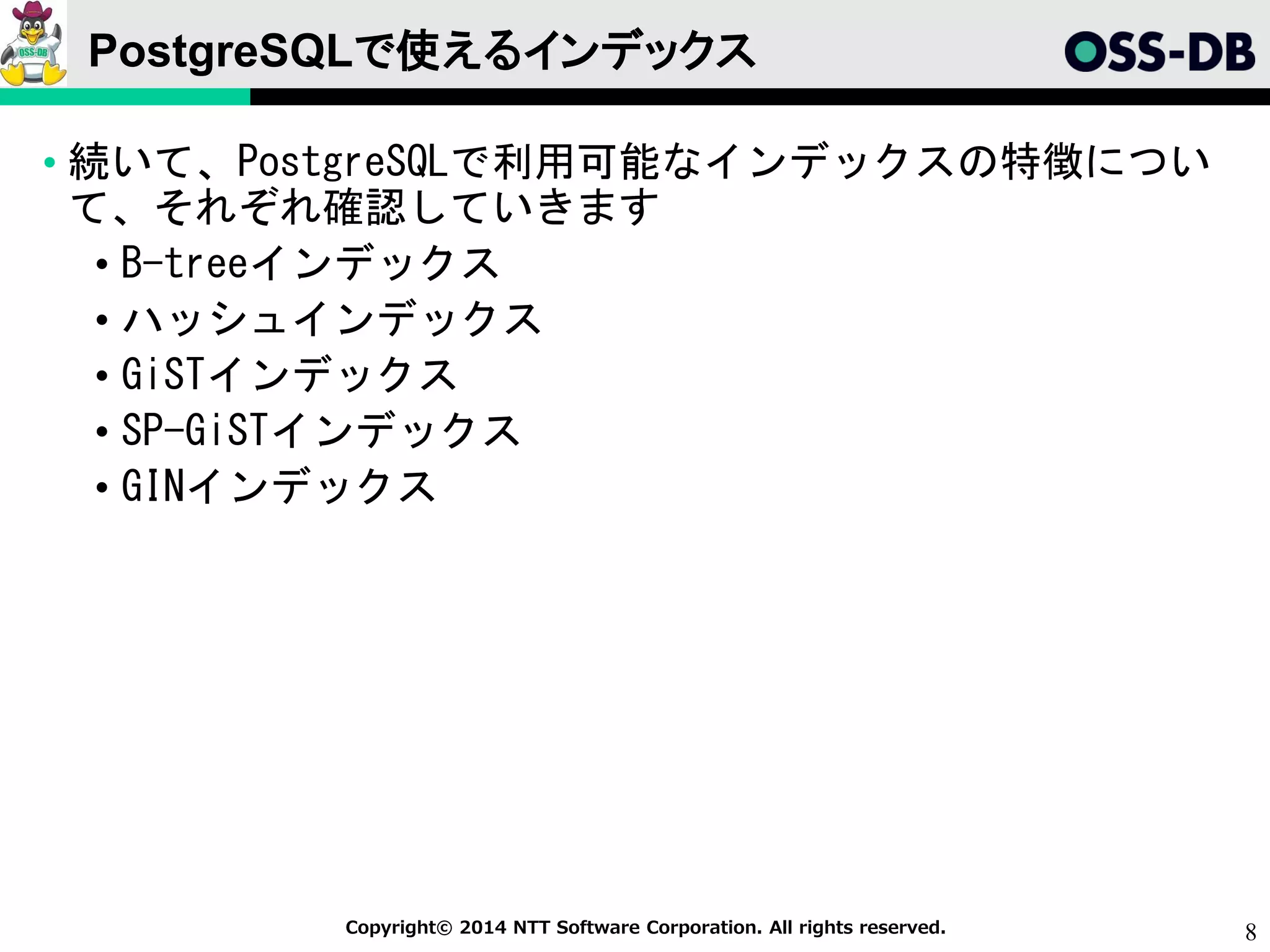 8Copyright© 2014 NTT Software Corporation. All rights reserved.
PostgreSQLで使えるインデックス
• 続いて、PostgreSQLで利用可能なインデックスの特徴につい
て、それぞれ確認していきます
• B-treeインデックス
• ハッシュインデックス
• GiSTインデックス
• SP-GiSTインデックス
• GINインデックス
 