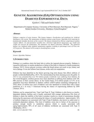 International Journal of Fuzzy Logic Systems(IJFLS) Vol.7, No.3, October 2017
DOI : 10.5121/ijfls.2017.7302 15
GENETIC ALGORITHM (GA) OPTIMIZATION USING
DIABETES EXPERIMENTAL DATA
Ejiofor C. I1
&Laud Charles Ochei2
Department of Computer Science, University of Port-Harcourt, Port-Harcourt. Nigeria 1
Robert Gordon University, Aberdeen, United Kingdom,2
Abstract
Diabetes comprises of noisy features. This feature hampers classification and prediction for Artificial
Intelligence (AI) system. The optimization of diabetes dataset using Genetic Algorithm (GA) exploring its
fundamentals identifies the focus of this research. The dataset obtained from Biostat comprising of random
samples (fifteen: 15) and parameter variables five: cholestrol, high-density lipoprotein, age, height and
weight was used for the optimization. The simulation was Matrix Laboratory (MATLB). The optimized
dataset was validated using standard optimization equation resulting in percentage score of Forty-one
(41%) percent. This dataset will be using in classifying fuzzy system
Keywords
Genetic Algorithm, Diabetes.
1.INTRODUCTION
Diabetes is a condition where the body fails to utilize the ingested glucose properly. Diabetes is
caused by deficiency in insulin production or failure of the body to response to insulin production
(Ananya, 2017). Excess glucose overtime within the blood stream can result in eye, kidney and
nerve damage. It can also inflame heart disease, stroke and even amputation.
Diabetes has been identified as the fastest growing long term disease that affects millions of
people worldwide(MedlinePlus, 2017). The statisticindeed has been alarming across the globe. In
2013 it was estimated that over 382 million people worldwide were suffering from diabetes. In
the United Kingdom, 2million persons have been identified as suffering from diabetes with 750,
000 unaware of their current illness. In the United States 25.8 million people or 8.3% of its
population have been identified as diabetes sufferer with70 million remaining undiagnosed. In
2010, about 1.9 million new cases of diabetes were also identified in United State with a future
prediction of 1 in every 3 Americans having the chance of experiencing diabetes by 2050
(Ananya, 2013).
Diabetes can be categorized into: Type I and Type II. Type I diabetes is also known as insulin-
dependent diabetes mellitus and is usually associated with younger adolescence.This form of
diabetes is dueto the inability of the body to produce insulin as a result of autoimmune disorder
destroying the pancreases and eliminating the chance of insulin production. Approximately 10%
of diabetes diagnoses are associated with Type I.Type II diabetes; also known as adult-onset or
noninsulin-dependent diabetes. This form of diabetes exists due to failure of the pancreas to
produce enough insulin to metabolize glucose which is usually associated with
aging.Approximately 90% of all cases of diabetes worldwide are associated with Type II
(Medlinplus, 2017).
 
