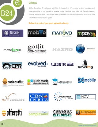 Clients
     B24's diversified IT solutions portfolio is backed by it's ample project management
     experience that it has earned by serving global clientele from USA, UK, Canada, France,
     Greece, and Australia. Till date we have proffered successful solutions to more than 100
     satisfied clients across the globe.


     Below is a gist of our most valuable clients:




10
                                                                       www.b24esolutions.com
 