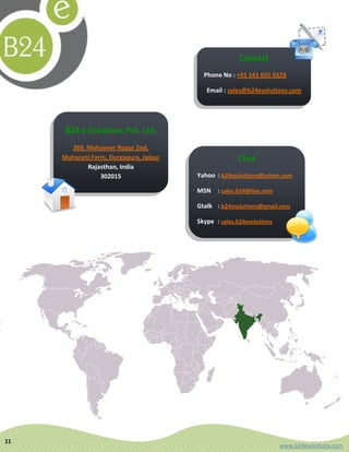 Contact
                                          Phone No : +91 141 655 0328

                                           Email : sales@b24esolutions.com




     B24 e Solutions Pvt. Ltd.
       269, Mahaveer Nagar 2nd,
     Maharani Farm, Durgapura, Jaipur                 Chat
            Rajasthan, India
                 302015                 Yahoo : b24esolutions@yahoo.com

                                        MSN : sales.b24@live.com

                                        Gtalk : b24esolutions@gmail.com

                                        Skype : sales.b24esolutions




11
                                                                      www.b24esolutions.com
 