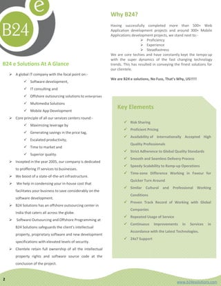 Why B24?
                                                                Having successfully completed more than 500+ Web
                                                                Application development projects and around 300+ Mobile
                                                                Applications development projects, we stand next to:-
                                                                                   Proficiency
                                                                                   Experience
                                                                                   Steadfastness
                                                                We are core techies and have constantly kept the tempo up
                                                                with the super dynamics of the fast changing technology
B24 e Solutions At A Glance                                     trends. This has resulted in conveying the finest solutions for
                                                                our clientele.
     A global IT company with the focal point on:-
                                                                We are B24 e solutions, No Fuss, That’s Why, US!!!!!
              Software development,
              IT consulting and
              Offshore outsourcing solutions to enterprises
              Multimedia Solutions
              Mobile App Development
                                                                    Key Elements
     Core principle of all our services centers round:-
                                                                         Risk Sharing
              Maximizing leverage by
                                                                         Proficient Pricing
              Generating savings in the price tag,
                                                                         Availability of Internationally Accepted High
              Escalated productivity,
                                                                            Quality Professionals
              Time to market and
                                                                         Strict Adherence to Global Quality Standards
              Superior quality.
                                                                         Smooth and Seamless Delivery Process
     Incepted in the year 2005, our company is dedicated
                                                                         Speedy Scalability to Ramp-up Operations
        to proffering IT services to businesses.
                                                                         Time-zone Difference Working in Favour for
     We boost of a state-of-the-art infrastructure.
                                                                            Quicker Turn Around
       We help in condensing your in-house cost that
                                                                         Similar Cultural and Professional Working
        facilitates your business to save considerably on the
                                                                            Conditions
        software development.
                                                                         Proven Track Record of Working with Global
     B24 Solutions has an offshore outsourcing center in
                                                                            Companies
        India that caters all across the globe.
                                                                         Repeated Usage of Service
       Software Outsourcing and Offshore Programming at
                                                                         Continuous      Improvements      in   Services   in
        B24 Solutions safeguards the client's intellectual
                                                                            Accordance with the Latest Technologies.
        property, proprietary software and new development
                                                                         24x7 Support
        specifications with elevated levels of security.
     Clientele retain full ownership of all the intellectual
        property rights and software source code at the
        conclusion of the project.


2
                                                                                                         www.b24esolutions.com
 