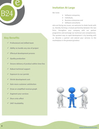 Invitation At Large
                                                       We invite
                                                                     Software companies,
                                                                     Individuals,
                                                                     Business enterprises and
                                                                     Software consultants
                                                       who are facing any issues, are welcome to shake hands with
                                                       us, thereby forming a mutual partnership between the two
                                                       firms. Strengthen your company with our partner
                                                       programme and exchange our technical core competencies.
                                                       The quickest way to rapid development is by bonding with
    Key Benefits                                       us. Become a partner and extend your services to the
                                                       marketplace in the greatest grandeur.
       Professional and skilled team

       Ability to handle any size of project

       Effectual development process

       Quality production

       Sincere delivery of product within time line

       Robust technical support

       Exposure to our portals

       Shrink development cost

       Gain more customer satisfaction

       Draw an amplified revenue graph

       Augment your services

       Shun crisis affect

       24X7 Availability




3
                                                                                          www.b24esolutions.com
 