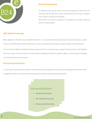Business Partnership

                                                        IT companies can connect with us and sell the products on their own cost
                                                        with their own brands. Our services and infrastructure are there to support
                                                        them on their coveted cost and brand.
                                                        We proffer our brands to individual IT consultants and domain expertise
                                                        with our skilled support.




    BOT Model Partnership

    Build | Operate | Transfer, that is what BOT stands for. In this partnership model we prepare resources to produce quality

    solutions. The BOT model includes infrastructure, services, HR and technical support, product delivery and maintenance.


    You can hire our highly accomplished domain experts who for sure will take your company to the next level. The flexibility

    that sets us apart is that we take you on your greatest challenges without any expense, delay, or inconvenience of lengthy

    recruiting and assessment processes.


    Outsourcing Partnership

    It is just like an expansion of your office in India without worrying about the human resource management and other offices

    management works. Let us work for you and experience burden free high quality productivity.




                                            Partnership Model
                                                  Business Partnership

                                                  BOT Model Partnership

                                                  Outsourcing Partnership




4
                                                                                                           www.b24esolutions.com
 