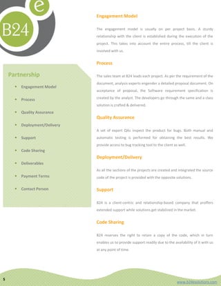 Engagement Model

                                The engagement model is usually on per project basis. A sturdy
                                relationship with the client is established during the execution of the
                                project. This takes into account the entire process, till the client is
                                involved with us.


                                Process

    Partnership                 The sales team at B24 leads each project. As per the requirement of the
                                document, analysis experts engender a detailed proposal document. On
         Engagement Model
                                acceptance of proposal, the Software requirement specification is

         Process               created by the analyst. The developers go through the same and a class
                                solution is crafted & delivered.
         Quality Assurance
                                Quality Assurance
         Deployment/Delivery
                                A set of expert QAs inspect the product for bugs. Both manual and
         Support               automatic testing is performed for obtaining the best results. We
                                provide access to bug tracking tool to the client as well.
         Code Sharing
                                Deployment/Delivery
         Deliverables
                                As all the sections of the projects are created and integrated the source
         Payment Terms         code of the project is provided with the opposite solutions.

         Contact Person        Support

                                B24 is a client-centric and relationship-based company that proffers
                                extended support while solutions get stabilized in the market.


                                Code Sharing

                                B24 reserves the right to retain a copy of the code, which in turn
                                enables us to provide support readily due to the availability of it with us
                                at any point of time.




5
                                                                                    www.b24esolutions.com
 