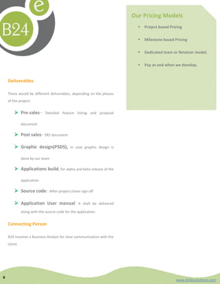 Our Pricing Models
                                                                              Project based Pricing

                                                                              Milestone based Pricing

                                                                              Dedicated team or Retainer model.

                                                                              Pay as and when we develop.


    Deliverables

    There would be different deliverables, depending on the phases
    of the project.


         Pre-sales:-        Detailed feature listing and proposal

              document

         Post sales:- SRS document

         Graphic design(PSDS),             in case graphic design is

              done by our team

         Applications build, for alpha and beta release of the

              application

         Source code:- After project closer sign off

         Application User manual:               It shall be delivered

              along with the source code for the application.


    Connecting Person

    B24 involves a Business Analyst for clear communication with the
    client.




6
                                                                                                www.b24esolutions.com
 