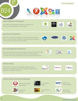 Technologies




    Mobile Application Development

    Our major mobile computing platforms comprises of:
    iPhone, Android, BlackBerry, and Symbian.




    Open Source Development

    Apart from PHP core we specialize in open source frameworks
    such as Joomla, Drupal, wordpress and CMS including Magento,
    OS Commerce, Zen Cart, and Virtumartetc.




    Microsoft Application Development

    Microsoft-based information technology constitutes of Microsoft .NET
    Server environment, Visual Studio .Net, Microsoft Sharepoint
    and other Rich Internet Applications (RIA) using Sliver light and Flex.




    Database Design

    We put into practice our knowledge in database design,
    migration and optimization for the projects in Open Source,
    Microsoft & Enterprise domains.




    Creative Design and Interactive Marketing

                                Web & Flash Design                     User Interface    W3C & CSS
                                                                       Design            HTML / XHTML
                                ActionScript


                               Multimedia                              Product Demo      SEO & SEM
                               2D & 3D                                 CBTs              Web Analytics



7
                                                                                         www.b24esolutions.com
 