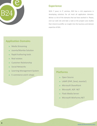 Experience
                                       With 7 years in IT services, B24 has a rich experience in
                                       developing solutions for all most all application domains.
                                       Below is a list of the domains that we have worked in. Please,
                                       visit our web site and take a look at the project case studies
                                       that intend to proffer an insight into the business and domain
                                       expertise of B24.




    Application Domains
      » Media Streaming
      » Joomla/Mambo Solution
      » Rapid Authoring tools
      » Real estates
      » Customer Relationship
      » Social Networks
      » Learning Management System
                                                 Platforms
      » E-commerce and E-shops
                                                     » Open Source
      » Independent software vendors
                                                     » LAMP (PHP, Zend, Joomla!)
                                                     » Microsoft SharePoint
                                                     » Microsoft. ASP. NET
                                                     » Flash Media Server
                                                     » Microsoft WinForms.NET




8
                                                                              www.b24esolutions.com
 