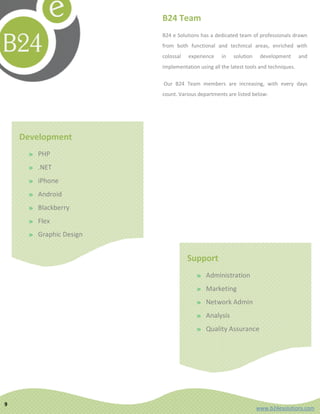 B24 Team
                        B24 e Solutions has a dedicated team of professionals drawn
                        from both functional and technical areas, enriched with
                        colossal   experience    in   solution    development       and
                        implementation using all the latest tools and techniques.

                        Our B24 Team members are increasing, with every days
                        count. Various departments are listed below:




    Development
     » PHP
     » .NET
     » iPhone
     » Android
     » Blackberry
     » Flex
     » Graphic Design


                                   Support
                                      » Administration
                                      » Marketing
                                      » Network Admin
                                      » Analysis
                                      » Quality Assurance




9
                                                                 www.b24esolutions.com
 