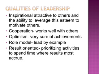• Inspirational attractive to others and
the ability to leverage this esteem to
motivate others.
• Cooperation- works well with others
• Optimism- very sure of achievements
• Role model- lead by example
• Result oriented- prioritizing activities
to spend time where results most
accrue.
 