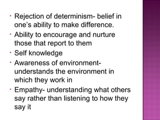 • Rejection of determinism- belief in
one’s ability to make difference.
• Ability to encourage and nurture
those that report to them
• Self knowledge
• Awareness of environment-
understands the environment in
which they work in
• Empathy- understanding what others
say rather than listening to how they
say it
 