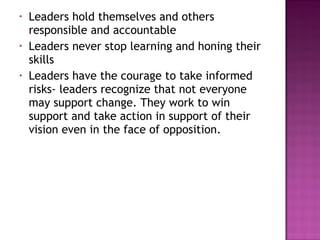 • Leaders hold themselves and others
responsible and accountable
• Leaders never stop learning and honing their
skills
• Leaders have the courage to take informed
risks- leaders recognize that not everyone
may support change. They work to win
support and take action in support of their
vision even in the face of opposition.
 