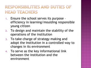 1. Ensure the school serves its purpose –
efficiency in learning/moulding responsible
young citizen
2. To design and maintain the stability of the
operations of the institution
3. To take charge of strategy making and
adopt the institution in a controlled way to
changes in its environment
4. To serve as the key informational link
between the institution and the
environment
 