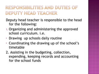 Deputy head teacher is responsible to the head
for the following:
1. Organizing and administering the approved
school curriculum. i.e.
• Drawing up schools daily routine
• Coordinating the drawing up of the school’s
timetable
2. Assisting in the budgeting, collection,
expending, keeping records and accounting
for the school funds
 