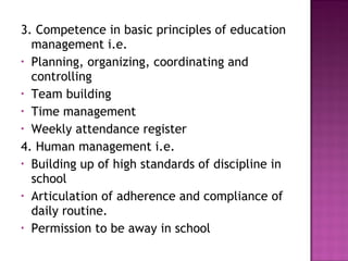 3. Competence in basic principles of education
management i.e.
• Planning, organizing, coordinating and
controlling
• Team building
• Time management
• Weekly attendance register
4. Human management i.e.
• Building up of high standards of discipline in
school
• Articulation of adherence and compliance of
daily routine.
• Permission to be away in school
 