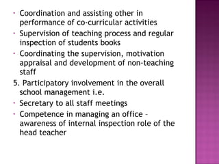• Coordination and assisting other in
performance of co-curricular activities
• Supervision of teaching process and regular
inspection of students books
• Coordinating the supervision, motivation
appraisal and development of non-teaching
staff
5. Participatory involvement in the overall
school management i.e.
• Secretary to all staff meetings
• Competence in managing an office –
awareness of internal inspection role of the
head teacher
 