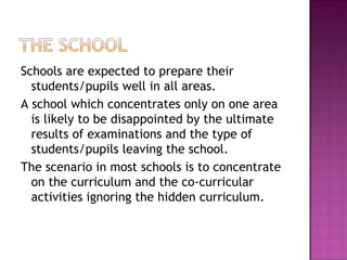 Schools are expected to prepare their
students/pupils well in all areas.
A school which concentrates only on one area
is likely to be disappointed by the ultimate
results of examinations and the type of
students/pupils leaving the school.
The scenario in most schools is to concentrate
on the curriculum and the co-curricular
activities ignoring the hidden curriculum.
 