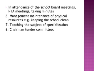 • In attendance of the school board meetings,
PTA meetings, taking minutes
6. Management maintenance of physical
resources e.g. keeping the school clean
7. Teaching the subject of specialization
8. Chairman tender committee.
 
