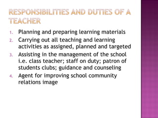 1. Planning and preparing learning materials
2. Carrying out all teaching and learning
activities as assigned, planned and targeted
3. Assisting in the management of the school
i.e. class teacher; staff on duty; patron of
students clubs; guidance and counseling
4. Agent for improving school community
relations image
 