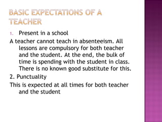 1. Present in a school
A teacher cannot teach in absenteeism. All
lessons are compulsory for both teacher
and the student. At the end, the bulk of
time is spending with the student in class.
There is no known good substitute for this.
2. Punctuality
This is expected at all times for both teacher
and the student
 