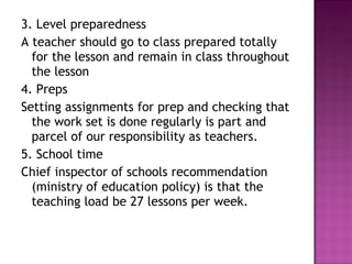 3. Level preparedness
A teacher should go to class prepared totally
for the lesson and remain in class throughout
the lesson
4. Preps
Setting assignments for prep and checking that
the work set is done regularly is part and
parcel of our responsibility as teachers.
5. School time
Chief inspector of schools recommendation
(ministry of education policy) is that the
teaching load be 27 lessons per week.
 