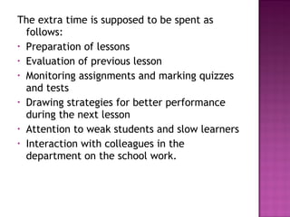 The extra time is supposed to be spent as
follows:
• Preparation of lessons
• Evaluation of previous lesson
• Monitoring assignments and marking quizzes
and tests
• Drawing strategies for better performance
during the next lesson
• Attention to weak students and slow learners
• Interaction with colleagues in the
department on the school work.
 