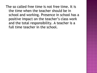 The so called free time is not free time. It is
the time when the teacher should be in
school and working. Presence in school has a
positive impact on the teacher’s class work
and the total responsibility. A teacher is a
full time teacher in the school.
 