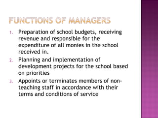 1. Preparation of school budgets, receiving
revenue and responsible for the
expenditure of all monies in the school
received in.
2. Planning and implementation of
development projects for the school based
on priorities
3. Appoints or terminates members of non-
teaching staff in accordance with their
terms and conditions of service
 