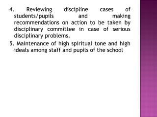 4. Reviewing discipline cases of
students/pupils and making
recommendations on action to be taken by
disciplinary committee in case of serious
disciplinary problems.
5. Maintenance of high spiritual tone and high
ideals among staff and pupils of the school
 