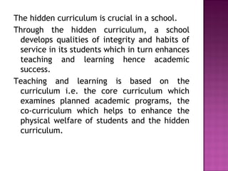 The hidden curriculum is crucial in a school.
Through the hidden curriculum, a school
develops qualities of integrity and habits of
service in its students which in turn enhances
teaching and learning hence academic
success.
Teaching and learning is based on the
curriculum i.e. the core curriculum which
examines planned academic programs, the
co-curriculum which helps to enhance the
physical welfare of students and the hidden
curriculum.
 
