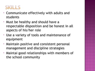 • Communicate effectively with adults and
students
• Must be healthy and should have a
respectable disposition and be honest in all
aspects of his/her role
• Use a variety of tools and maintenance of
equipment
• Maintain positive and consistent personal
management and discipline strategies
• Maintai good relationships with members of
the school community
 