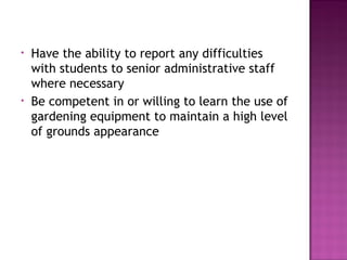 • Have the ability to report any difficulties
with students to senior administrative staff
where necessary
• Be competent in or willing to learn the use of
gardening equipment to maintain a high level
of grounds appearance
 
