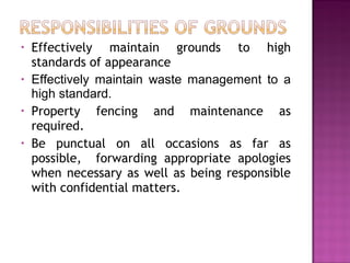 • Effectively maintain grounds to high
standards of appearance
• Effectively maintain waste management to a
high standard.
• Property fencing and maintenance as
required.
• Be punctual on all occasions as far as
possible, forwarding appropriate apologies
when necessary as well as being responsible
with confidential matters.
 