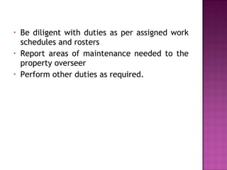• Be diligent with duties as per assigned work
schedules and rosters
• Report areas of maintenance needed to the
property overseer
• Perform other duties as required.
 