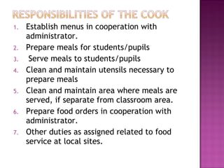 1. Establish menus in cooperation with
administrator.
2. Prepare meals for students/pupils
3. Serve meals to students/pupils
4. Clean and maintain utensils necessary to
prepare meals
5. Clean and maintain area where meals are
served, if separate from classroom area.
6. Prepare food orders in cooperation with
administrator.
7. Other duties as assigned related to food
service at local sites.
 